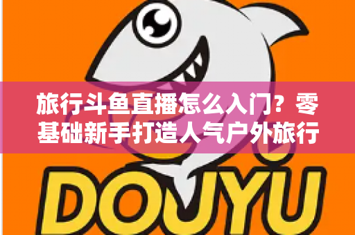 旅行斗鱼直播怎么入门？零基础新手打造人气户外旅行直播间的完整实战指南