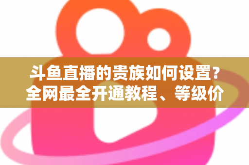 斗鱼直播的贵族如何设置？全网最全开通教程、等级价格与特权详解