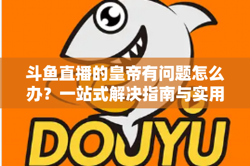 斗鱼直播的皇帝有问题怎么办？一站式解决指南与实用技巧全解析