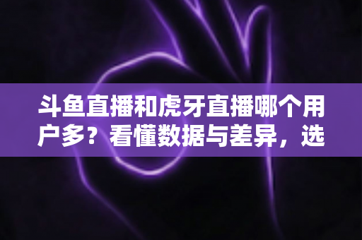 斗鱼直播和虎牙直播哪个用户多？看懂数据与差异，选对适合你的直播平台