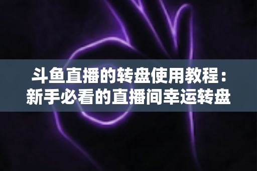 斗鱼直播的转盘使用教程:新手必看的直播间幸运转盘完整玩法指南 斗鱼直播的转盘使用教程:新手必看的直播间幸运转盘完整玩法指南