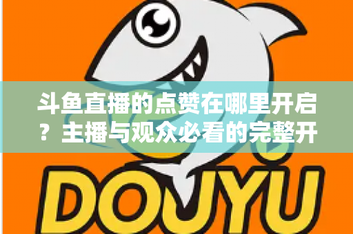 斗鱼直播的点赞在哪里开启？主播与观众必看的完整开启教程与互动涨人气秘籍
