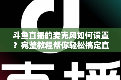 斗鱼直播的麦克风如何设置?完整教程帮你轻松搞定直播声音问题 斗鱼直播的麦克风如何设置?完整教程帮你轻松搞定直播声音问题