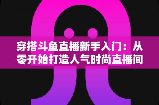 穿搭斗鱼直播新手入门:从零开始打造人气时尚直播间的完整指南 穿搭斗鱼直播新手入门:从零开始打造人气时尚直播间的完整指南