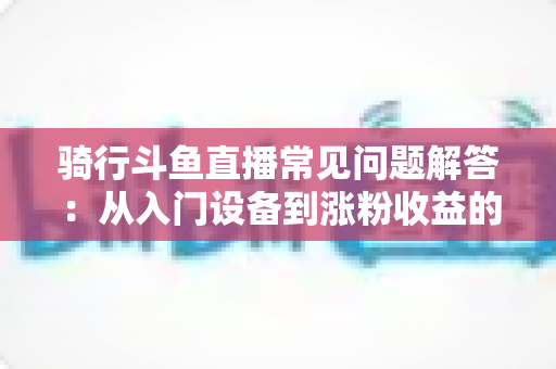 骑行斗鱼直播常见问题解答：从入门设备到涨粉收益的全流程实用指南