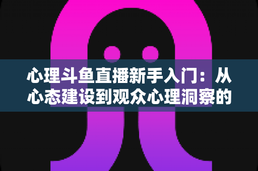 心理斗鱼直播新手入门：从心态建设到观众心理洞察的完整实战指南