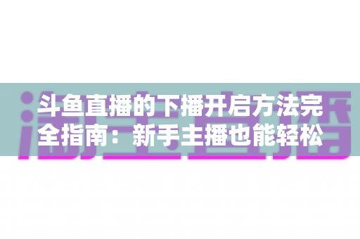 斗鱼直播的下播开启方法完全指南:新手主播也能轻松掌握的规范收播流程与实用技巧 斗鱼直播的下播开启方法完全指南:新手主播也能轻松掌握的规范收播流程与实用技巧