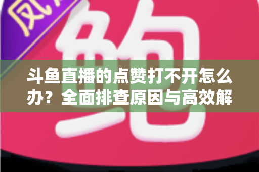 斗鱼直播的点赞打不开怎么办？全面排查原因与高效解决指南