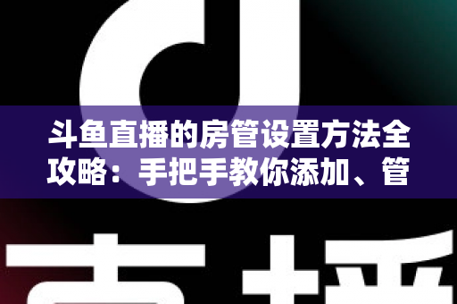 斗鱼直播的房管设置方法全攻略：手把手教你添加、管理与优化直播间管理员，打造和谐直播环境