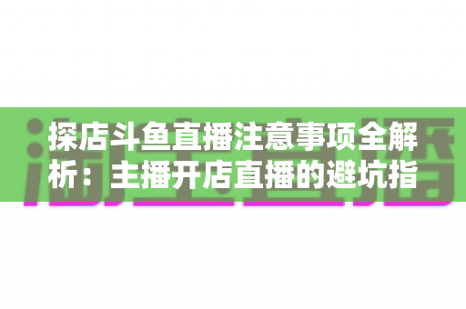 探店斗鱼直播注意事项全解析：主播开店直播的避坑指南与实战技巧