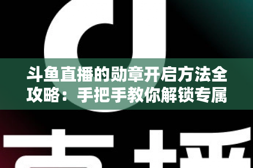 斗鱼直播的勋章开启方法全攻略：手把手教你解锁专属荣誉徽章，轻松提升直播间互动体验