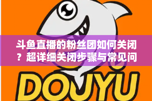 斗鱼直播的粉丝团如何关闭?超详细关闭步骤与常见问题全攻略 斗鱼直播的粉丝团如何关闭?超详细关闭步骤与常见问题全攻略