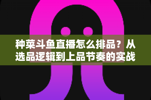 种菜斗鱼直播怎么排品？从选品逻辑到上品节奏的实战全攻略