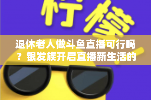 退休老人做斗鱼直播可行吗?银发族开启直播新生活的机遇、挑战与实操指南全解析 退休老人做斗鱼直播可行吗?银发族开启直播新生活的机遇、挑战与实操指南全解析