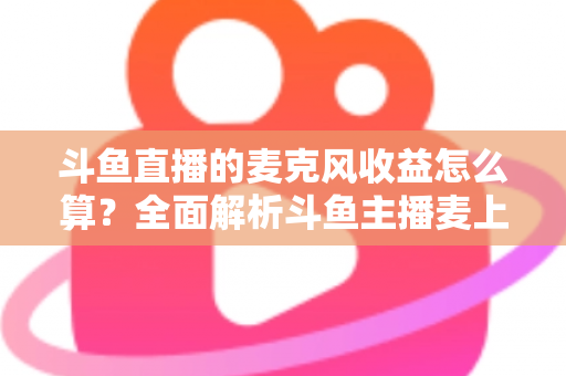 斗鱼直播的麦克风收益怎么算？全面解析斗鱼主播麦上收益计算规则与提现攻略