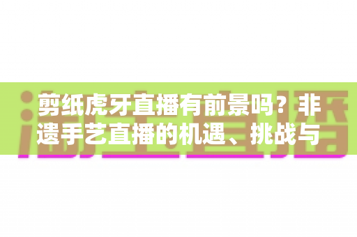 剪纸虎牙直播有前景吗?非遗手艺直播的机遇、挑战与变现全解析 剪纸虎牙直播有前景吗?非遗手艺直播的机遇、挑战与变现全解析