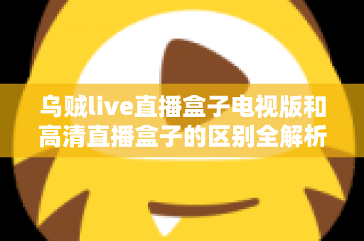 乌贼live直播盒子电视版和高清直播盒子的区别全解析：选对盒子，畅享大屏观影新体验