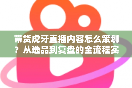 带货虎牙直播内容怎么策划?从选品到复盘的全流程实战指南 带货虎牙直播内容怎么策划?从选品到复盘的全流程实战指南