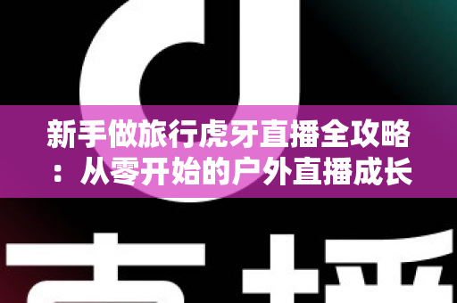 新手做旅行虎牙直播全攻略:从零开始的户外直播成长指南 新手做旅行虎牙直播全攻略:从零开始的户外直播成长指南