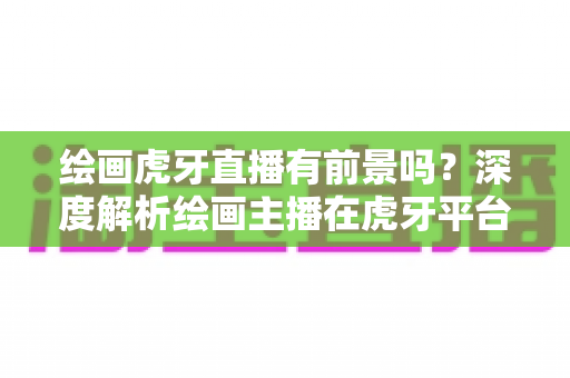 绘画虎牙直播有前景吗?深度解析绘画主播在虎牙平台的发展机遇、挑战与变现前景 绘画虎牙直播有前景吗?深度解析绘画主播在虎牙平台的发展机遇、挑战与变现前景