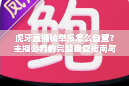 虎牙直播被举报怎么自查？主播必看的完整自查指南与应对技巧
