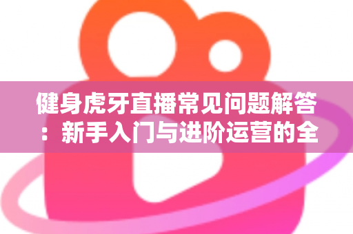 健身虎牙直播常见问题解答:新手入门与进阶运营的全方位实用指南 健身虎牙直播常见问题解答:新手入门与进阶运营的全方位实用指南