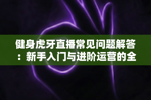 健身虎牙直播常见问题解答:新手入门与进阶运营的全方位实用指南 健身虎牙直播常见问题解答:新手入门与进阶运营的全方位实用指南