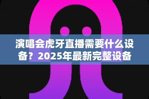 演唱会虎牙直播需要什么设备?2025年最新完整设备清单与实战攻略大全 演唱会虎牙直播需要什么设备?2025年最新完整设备清单与实战攻略大全