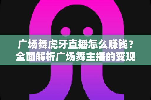 广场舞虎牙直播怎么赚钱?全面解析广场舞主播的变现之路与实用攻略 广场舞虎牙直播怎么赚钱?全面解析广场舞主播的变现之路与实用攻略