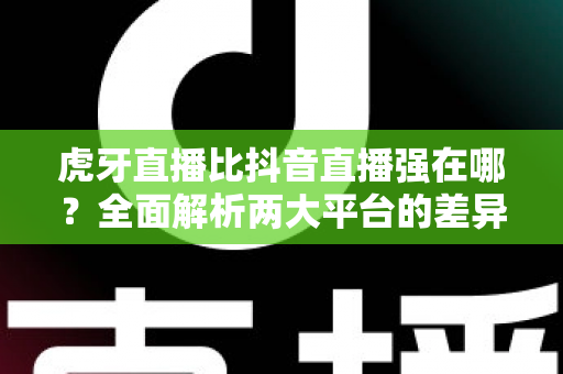 虎牙直播比抖音直播强在哪？全面解析两大平台的差异化优势与选择指南