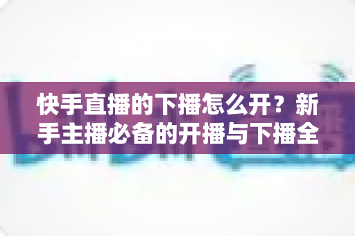 快手直播的下播怎么开?新手主播必备的开播与下播全流程实操指南 快手直播的下播怎么开?新手主播必备的开播与下播全流程实操指南