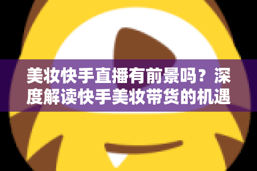 美妆快手直播有前景吗？深度解读快手美妆带货的机遇、挑战与破局之道