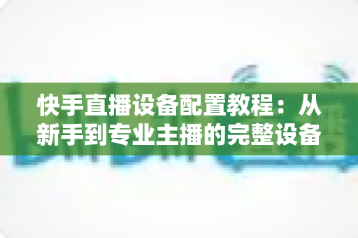 快手直播设备配置教程：从新手到专业主播的完整设备搭建指南