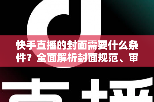快手直播的封面需要什么条件？全面解析封面规范、审核标准与优化技巧