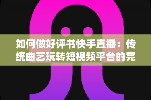 如何做好评书快手直播：传统曲艺玩转短视频平台的完整实战攻略