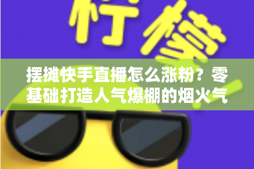 摆摊快手直播怎么涨粉?零基础打造人气爆棚的烟火气直播间的全流程实战指南 摆摊快手直播怎么涨粉?零基础打造人气爆棚的烟火气直播间的全流程实战指南