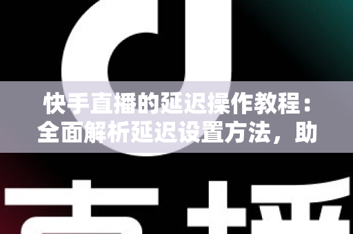 快手直播的延迟操作教程：全面解析延迟设置方法，助你轻松保护隐私、提升直播体验