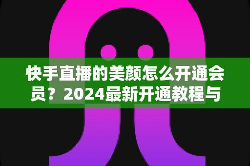 快手直播的美颜怎么开通会员？2024最新开通教程与常见问题全解析