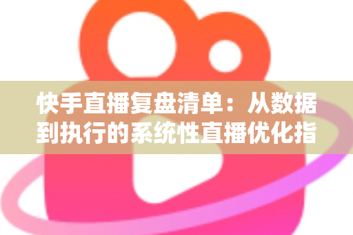 快手直播复盘清单:从数据到执行的系统性直播优化指南 快手直播复盘清单:从数据到执行的系统性直播优化指南