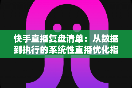 快手直播复盘清单:从数据到执行的系统性直播优化指南 快手直播复盘清单:从数据到执行的系统性直播优化指南
