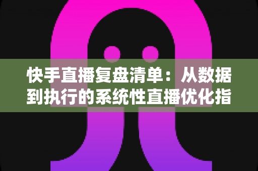 快手直播复盘清单：从数据到执行的系统性直播优化指南