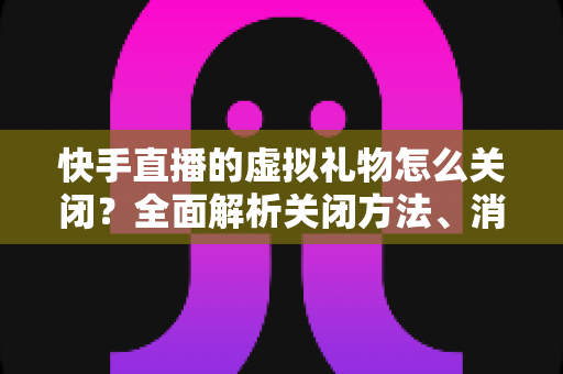 快手直播的虚拟礼物怎么关闭?全面解析关闭方法、消费限制与实用技巧 快手直播的虚拟礼物怎么关闭?全面解析关闭方法、消费限制与实用技巧