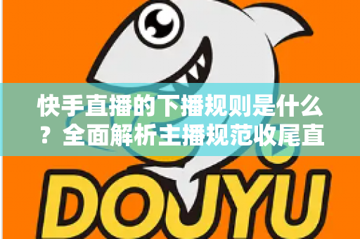快手直播的下播规则是什么?全面解析主播规范收尾直播的核心要点与避坑指南 快手直播的下播规则是什么?全面解析主播规范收尾直播的核心要点与避坑指南
