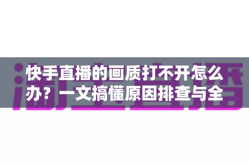 快手直播的画质打不开怎么办？一文搞懂原因排查与全流程解决方案