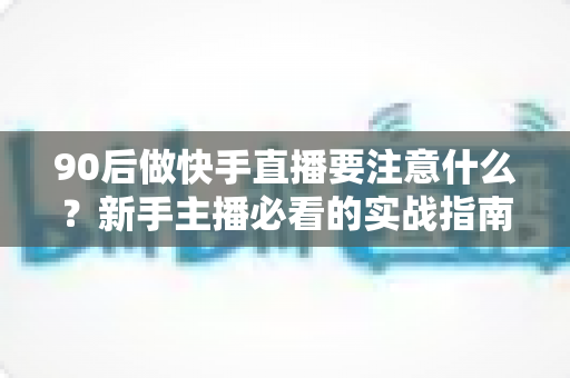 90后做快手直播要注意什么？新手主播必看的实战指南与避坑攻略
