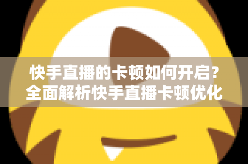 快手直播的卡顿如何开启？全面解析快手直播卡顿优化设置与解决方法