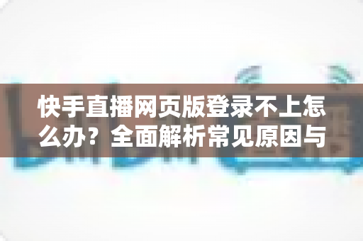 快手直播网页版登录不上怎么办？全面解析常见原因与实用解决方法