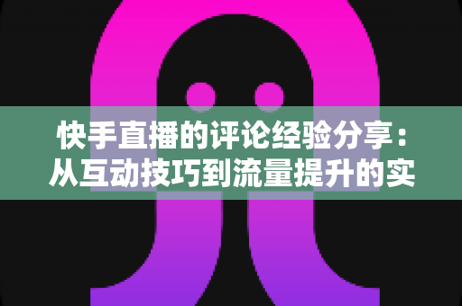 快手直播的评论经验分享：从互动技巧到流量提升的实战全攻略