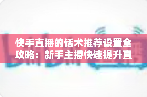 快手直播的话术推荐设置全攻略：新手主播快速提升直播间人气与转化的实用指南