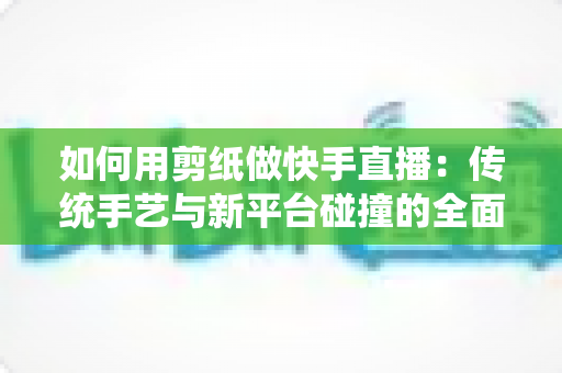 如何用剪纸做快手直播：传统手艺与新平台碰撞的全面实战指南